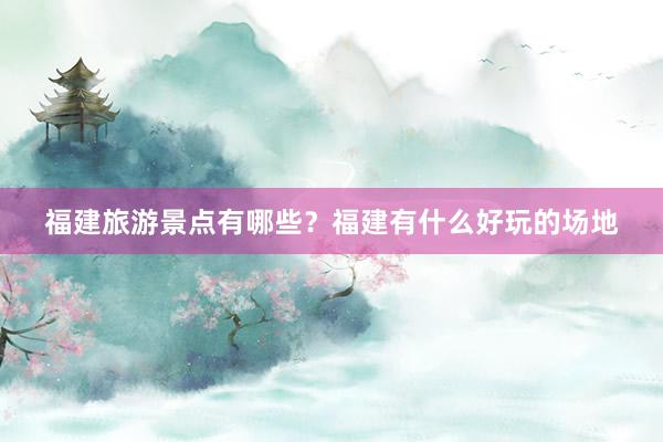 福建旅游景点有哪些?福建有什么好玩的场地